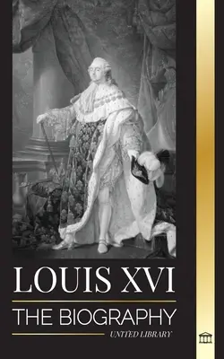 Ľudovít XVI: Životopis posledného francúzskeho kráľa, revolúcia a pád monarchie - Louis XVI: The Biography of the Last French King, Revolution and the Fall of the Monarchy