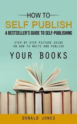 Ako publikovať sám: (Obrázkový sprievodca krok za krokom, ako písať a vydávať knihy) - How to Self Publish: A Bestseller's Guide to Self-publishing (Step-by Step Picture Guide on How to Write and Publish Your Books)