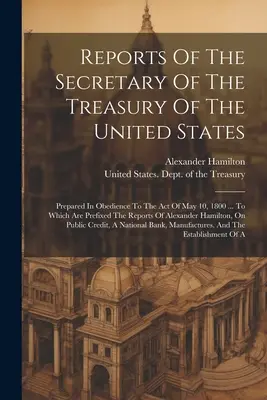 Správy ministra financií Spojených štátov: Pripravené v súlade so zákonom z 10. mája 1800... ku ktorému sú pripojené správy - Reports Of The Secretary Of The Treasury Of The United States: Prepared In Obedience To The Act Of May 10, 1800 ... To Which Are Prefixed The Reports