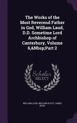 The Works of the Most Reverend Father in God, William Laud, D.D. Sometime Lord Archbishop of Canterbury, Volume 6, part 2 - The Works of the Most Reverend Father in God, William Laud, D.D. Sometime Lord Archbishop of Canterbury, Volume 6, Part 2