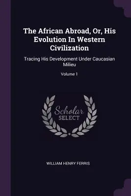 The African Abroad, Or, His Evolution In Western Civilization: Vydanie: Západná civilizácia, 1. zväzok, sledujúc jeho vývoj v kaukazskom prostredí. - The African Abroad, Or, His Evolution In Western Civilization: Tracing His Development Under Caucasian Milieu; Volume 1