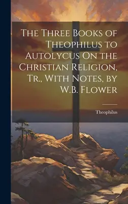 Tri knihy Teofila Autolykovi O kresťanskom náboženstve, Tr., s poznámkami, W.B. Flower - The Three Books of Theophilus to Autolycus On the Christian Religion, Tr., With Notes, by W.B. Flower