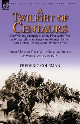 Súmrak kentaurov: Úvodné kampane prvej svetovej vojny, ako ich videl americký dobrovoľník - vodič britskej kavalérie na - A Twilight of Centaurs: The Opening Campaigns of the First World War as Witnessed by an American Volunteer Driver with British Cavalry on the