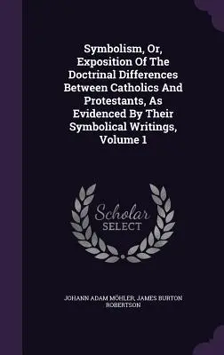 Symbolism, or, Exposition Of The Doctrinal Differences Between Catholics And Protestants, As Evidenced By Their Symbolical Writings, Volume 1 - Symbolism, Or, Exposition Of The Doctrinal Differences Between Catholics And Protestants, As Evidenced By Their Symbolical Writings, Volume 1