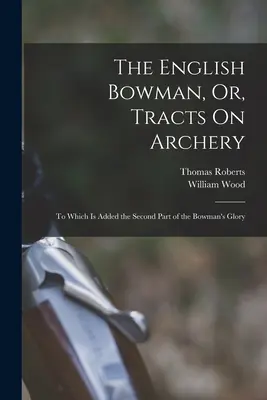 The English Bowman, Or, Tracts On Archery (Anglický lukostrelec alebo pojednania o lukostreľbe): Ku ktorým je pridaná druhá časť slávy lukostrelca - The English Bowman, Or, Tracts On Archery: To Which Is Added the Second Part of the Bowman's Glory