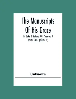 The Manuscripts of His Grace The Duke Of Rutland K.G. Preserved at Belvoir Castle (Volume Iv) - The Manuscripts Of His Grace The Duke Of Rutland K.G. Preserved At Belvoir Castle (Volume Iv)