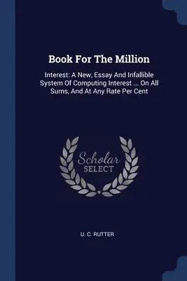 Kniha za milión: Záujem: Kniha pre milión: Nový, esejistický a neomylný systém výpočtu úrokov... na všetky sumy a na akúkoľvek sadzbu za percento - Book For The Million: Interest: A New, Essay And Infallible System Of Computing Interest ... On All Sums, And At Any Rate Per Cent