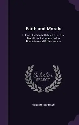 Viera a morálka: I.-Vierka, ako ju definoval Ritschl. Ii.-Morálny zákon, ako ho chápe katolicizmus a protestantizmus - Faith and Morals: I.--Faith As Ritschl Defined It. Ii.--The Moral Law As Understood in Romanism and Protestantism