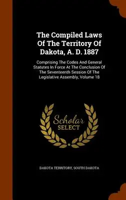 The Compiled Laws Of The Territory of Dakota, A. D. 1887: Obsahujúce zákonníky a všeobecné zákony platné na konci sedemnásteho zasadnutia - The Compiled Laws Of The Territory Of Dakota, A. D. 1887: Comprising The Codes And General Statutes In Force At The Conclusion Of The Seventeenth Sess