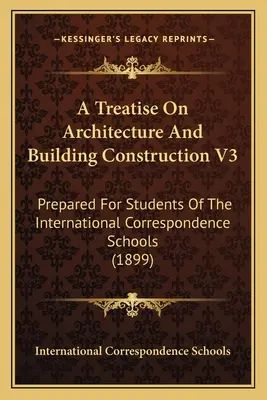 A Treatise On Architecture And Building Construction V3: Prepared For Students Of the International Correspondence Schools - A Treatise On Architecture And Building Construction V3: Prepared For Students Of The International Correspondence Schools