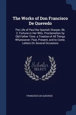 The Works of Don Francisco De Quevedo: The Life of Paul the Spanish Sharper, Bk. 2. Fortune in Her Wits. Vyhlásenie starého otca času. a Treatise o - The Works of Don Francisco De Quevedo: The Life of Paul the Spanish Sharper, Bk. 2. Fortune in Her Wits. Proclamation by Old Father Time. a Treatise o