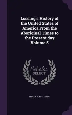 Lossingove dejiny Spojených štátov amerických od pôvodných čias po súčasnosť 5. zväzok - Lossing's History of the United States of America From the Aboriginal Times to the Present day Volume 5