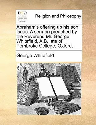 Abraham's Offering Up His Son Isaac. a Sermoned Preached by the Reverend Mr George Whitefield, A.B. Late of Pembroke College, Oxford. - Abraham's Offering Up His Son Isaac. a Sermon Preached by the Reverend Mr. George Whitefield, A.B. Late of Pembroke College, Oxford.