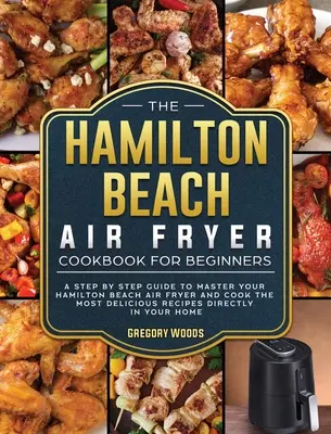 Kuchárska kniha Hamilton Beach Air Fryer pre začiatočníkov: Knižka pre začiatočníkov: Sprievodca krok za krokom, ktorý vám pomôže zvládnuť fritézu Hamilton Beach Air Fryer a pripraviť tie najchutnejšie recepty - The Hamilton Beach Air Fryer Cookbook For Beginners: A step by step guide to master your Hamilton Beach Air Fryer and cook the most delicious recipes