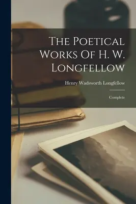 The Poetical Works Of H. W. Longfellow: H. Longflower: Complete - The Poetical Works Of H. W. Longfellow: Complete