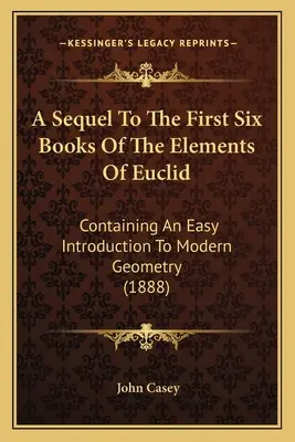 Pokračovanie prvých šiestich kníh Euklidových elementov: Obsahuje jednoduchý úvod do modernej geometrie (1888) - A Sequel To The First Six Books Of The Elements Of Euclid: Containing An Easy Introduction To Modern Geometry (1888)