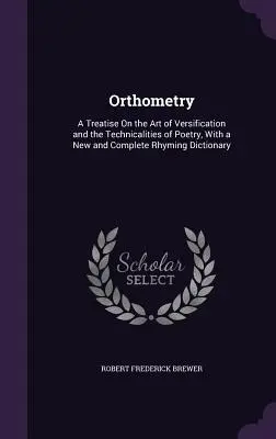 Ortometria: A Treatise On the Art of Versification and Technicalities of Poetry, With a New and Complete Rhyming Dictionary - Orthometry: A Treatise On the Art of Versification and the Technicalities of Poetry, With a New and Complete Rhyming Dictionary
