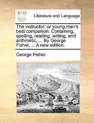 Inštruktor: Alebo najlepší spoločník mladého človeka. Obsahuje pravopis, čítanie, písanie a aritmetiku, ... George Fisher, ... a New - The Instructor: Or Young Man's Best Companion. Containing, Spelling, Reading, Writing, and Arithmetic, ... by George Fisher, ... a New