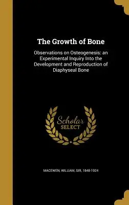 The Growth of Bone: Observations on Osteogenesis: an Experimental Inquiry Into the Development and Reproduction of Diaphyseal Bone (Rast kostí: pozorovania osteogenézy: experimentálne skúmanie vývoja a reprodukcie diafyzárnej kosti) - The Growth of Bone: Observations on Osteogenesis: an Experimental Inquiry Into the Development and Reproduction of Diaphyseal Bone