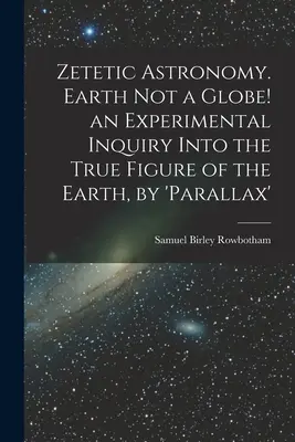 Zetetická astronómia. Zem nie je glóbus! experimentálne skúmanie skutočného tvaru Zeme, podľa „paralaxy - Zetetic Astronomy. Earth Not a Globe! an Experimental Inquiry Into the True Figure of the Earth, by 'parallax'