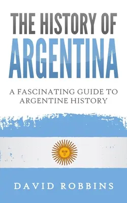 Dejiny Argentíny: Fascinujúci sprievodca argentínskymi dejinami - The History of Argentina: A Fascinating Guide to Argentine History
