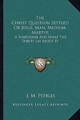 Kristova otázka vyriešená alebo Ježiš, človek, médium, mučeník: Sympózium a čo o ňom hovoria duchovia - The Christ Question Settled Or Jesus, Man, Medium, Martyr: A Symposium And What The Spirits Say About It