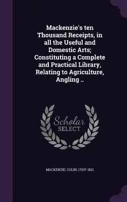 Mackenzie's ten Thousand Receipts, in all Useful and Domestic Arts; Constituting a Complete and Practical Library, Relating to Agriculture, Anglin - Mackenzie's ten Thousand Receipts, in all the Useful and Domestic Arts; Constituting a Complete and Practical Library, Relating to Agriculture, Anglin