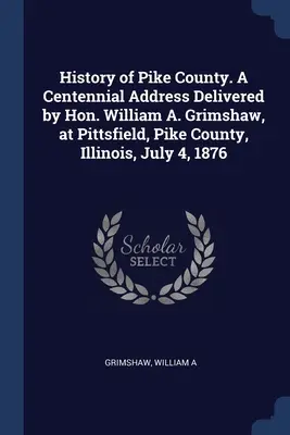 Dejiny okresu Pike. Príhovor k storočnici, ktorý predniesol čestný pán William A. Grimshaw v Pittsfielde, okres Pike, Illinois, 4. júla 1876 - History of Pike County. A Centennial Address Delivered by Hon. William A. Grimshaw, at Pittsfield, Pike County, Illinois, July 4, 1876