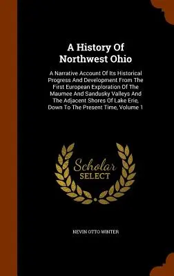 Dejiny severozápadného Ohia: A Narrative Account of Its Historical Progress And Development From the First European Exploration of the Maumee and S - A History Of Northwest Ohio: A Narrative Account Of Its Historical Progress And Development From The First European Exploration Of The Maumee And S