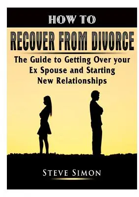 Ako sa zotaviť z rozvodu: Ako sa vyrovnať s bývalým manželom a nadviazať nové vzťahy - How to Recover from Divorce: The Guide to Getting Over your Ex Spouse and Starting New Relationships