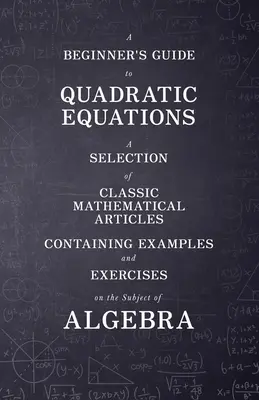 Príručka pre začiatočníkov o kvadratických rovniciach - výber klasických matematických článkov obsahujúcich príklady a cvičenia na tému algebry - A Beginner's Guide to Quadratic Equations - A Selection of Classic Mathematical Articles Containing Examples and Exercises on the Subject of Algebra