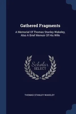 Zozbierané fragmenty: A Memorial of Thomas Stanley Wakeley, Also A Brief Memoir of His Wife - Gathered Fragments: A Memorial Of Thomas Stanley Wakeley, Also A Brief Memoir Of His Wife