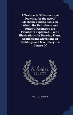 A Text-book Of Geometrical Drawing, for the use Of Mechanics and Schools, in Which the Definitions and Rules Of Geometry are Familiarly Explained ...