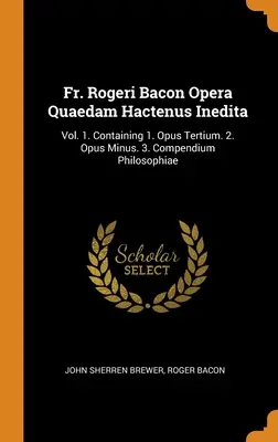 O. Rogeri Bacon Opera Quaedam Hactenus Inedita: 1. zv. Obsahuje: 1. Opus Tertium. 2. Opus Minus. 3. Compendium Philosophiae - Fr. Rogeri Bacon Opera Quaedam Hactenus Inedita: Vol. 1. Containing 1. Opus Tertium. 2. Opus Minus. 3. Compendium Philosophiae