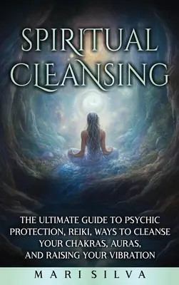Duchovné čistenie: Konečný sprievodca psychickou ochranou, Reiki, spôsobmi čistenia čakier, aury a zvyšovania vibrácií - Spiritual Cleansing: The Ultimate Guide to Psychic Protection, Reiki, Ways to Cleanse Your Chakras, Auras, and Raising Your Vibration