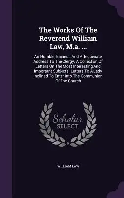 The Works of The Reverend William Law, M.a. ...: a láskavé oslovenie duchovenstva: pokorný, úprimný a láskavý príhovor kňazom. A Collection of Letters On the Most Inter - The Works Of The Reverend William Law, M.a. ...: An Humble, Earnest, And Affectionate Address To The Clergy. A Collection Of Letters On The Most Inter