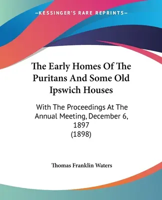 The Early Homes of The Puritans And Some Old Ipswich Houses (Prvé domy puritánov a niektoré staré domy v Ipswichi): S príspevkami z výročnej schôdze 6. decembra 1897 - The Early Homes Of The Puritans And Some Old Ipswich Houses: With The Proceedings At The Annual Meeting, December 6, 1897