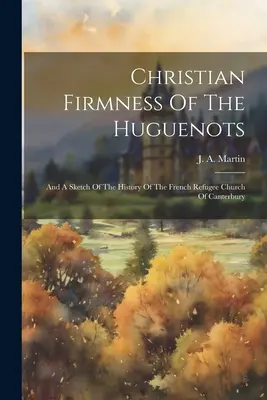 Kresťanská pevnosť hugenotov: A náčrt dejín francúzskej utečeneckej cirkvi v Canterbury - Christian Firmness Of The Huguenots: And A Sketch Of The History Of The French Refugee Church Of Canterbury