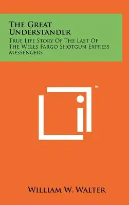 Veľký chápač: Skutočný životný príbeh posledného z poslíčkov Wells Fargo Shotgun Express - The Great Understander: True Life Story Of The Last Of The Wells Fargo Shotgun Express Messengers