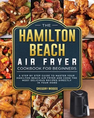 Kuchárska kniha Hamilton Beach Air Fryer pre začiatočníkov: Knižka pre začiatočníkov: Sprievodca krok za krokom, ako zvládnuť fritézu Hamilton Beach Air Fryer a pripraviť tie najchutnejšie recepty - The Hamilton Beach Air Fryer Cookbook For Beginners: A step by step guide to master your Hamilton Beach Air Fryer and cook the most delicious recipes
