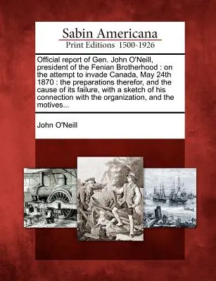 Oficiálna správa generála Johna O'Neilla, predsedu Fenianského bratstva: O pokuse o inváziu do Kanady 24. mája 1870: Prípravy na ňu, - Official Report of Gen. John O'Neill, President of the Fenian Brotherhood: On the Attempt to Invade Canada, May 24th 1870: The Preparations Therefor,
