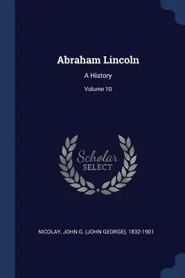 Abraham Lincoln: (Nicolay John G. (John George) 1832-190) - Abraham Lincoln: A History; Volume 10 (Nicolay John G. (John George) 1832-190)