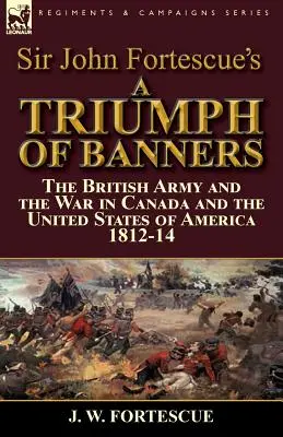 Sir John Fortescue: Triumf práporov: Britská armáda a vojna v Kanade a Spojených štátoch amerických 1812-14 - Sir John Fortescue's A Triumph of Banners: the British Army and the War in Canada and the United States of America 1812-14