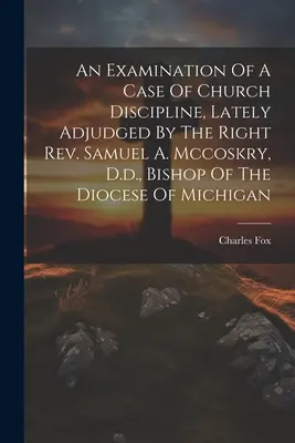 Preskúmanie prípadu cirkevnej disciplíny, ktorý v poslednom čase rozhodol pravý páter Samuel A. Mccoskry, Dr., biskup michiganskej diecézy - An Examination Of A Case Of Church Discipline, Lately Adjudged By The Right Rev. Samuel A. Mccoskry, D.d., Bishop Of The Diocese Of Michigan