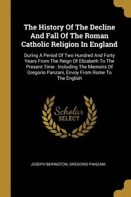 Dejiny úpadku a pádu rímskokatolíckeho náboženstva v Anglicku: Počas obdobia dvesto štyridsiatich rokov od vlády Alžbety - The History Of The Decline And Fall Of The Roman Catholic Religion In England: During A Period Of Two Hundred And Forty Years From The Reign Of Elizab