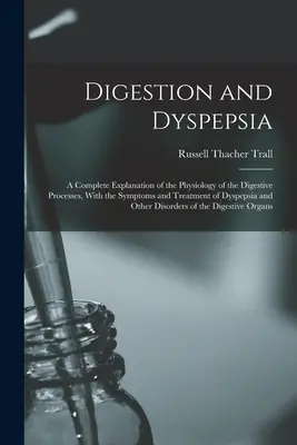 Digestion and Dyspepsia: A Complete Explanation of the Physiology of the Digestive Processes, with the Symptoms and Treatment of Dyspepsia and - Digestion and Dyspepsia: A Complete Explanation of the Physiology of the Digestive Processes, With the Symptoms and Treatment of Dyspepsia and