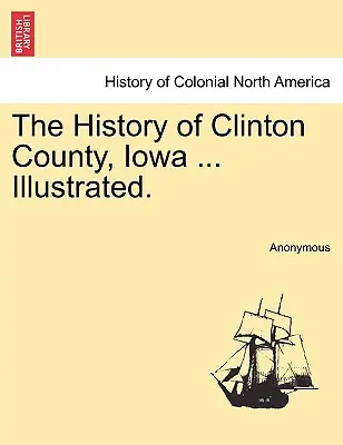 Dejiny okresu Clinton, Iowa ... Ilustrované. - The History of Clinton County, Iowa ... Illustrated.