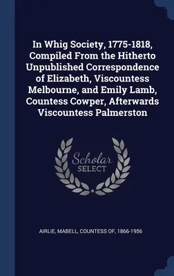 In Whig Society, 1775-1818, Compiled From the Hitherto Unpublished Correspondence of Elizabeth, Viscountess Melbourne, and Emily Lamb, Countess Cowper