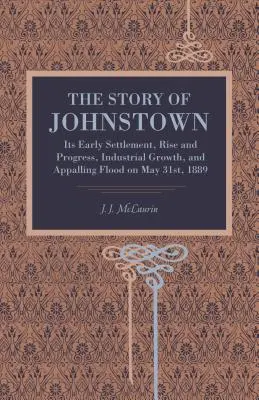 Príbeh mesta Johnstown: Jeho rané osídlenie, vzostup a pokrok, priemyselný rast a hrozná povodeň 31. mája 1889 - The Story of Johnstown: Its Early Settlement, Rise and Progress, Industrial Growth, and Appalling Flood on May 31st, 1889