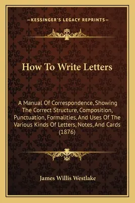 Ako písať listy: A Manual of Correspondence, showing the Correct Structure, Composition, Punctuation, Formalities, and Uses of the Vari - How To Write Letters: A Manual Of Correspondence, Showing The Correct Structure, Composition, Punctuation, Formalities, And Uses Of The Vari